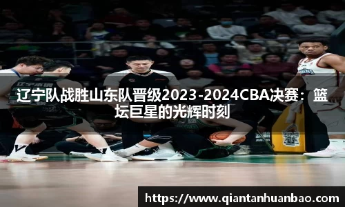 辽宁队战胜山东队晋级2023-2024CBA决赛：篮坛巨星的光辉时刻